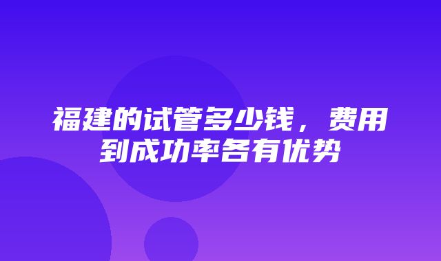 福建的试管多少钱，费用到成功率各有优势