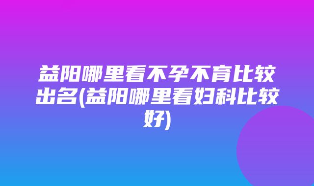 益阳哪里看不孕不育比较出名(益阳哪里看妇科比较好)