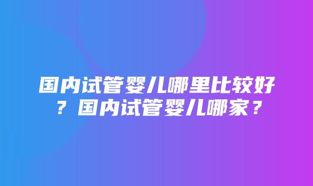 国内试管婴儿哪里比较好？国内试管婴儿哪家？