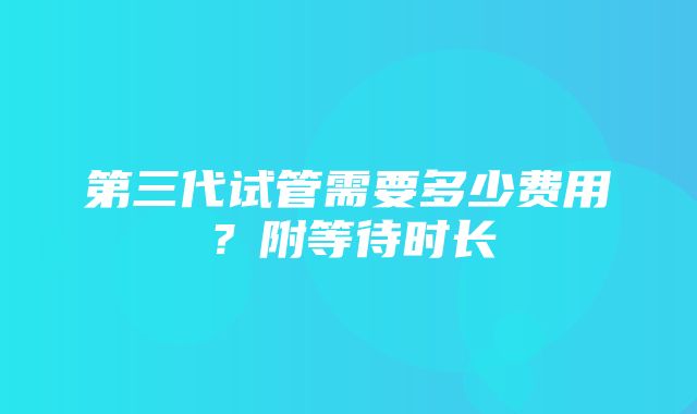 第三代试管需要多少费用？附等待时长