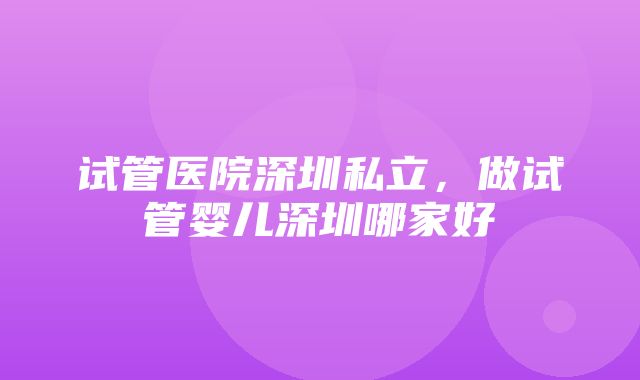 试管医院深圳私立，做试管婴儿深圳哪家好