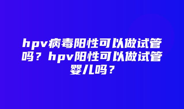 hpv病毒阳性可以做试管吗？hpv阳性可以做试管婴儿吗？