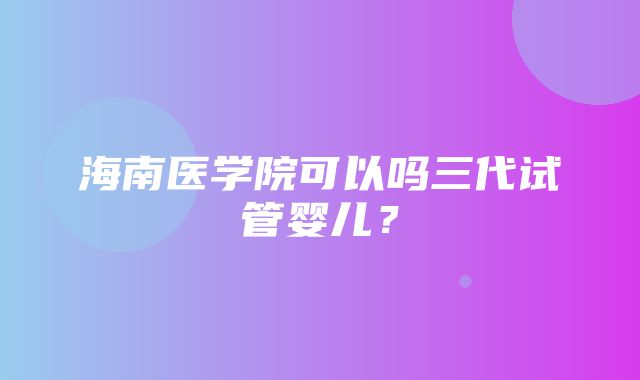 海南医学院可以吗三代试管婴儿？