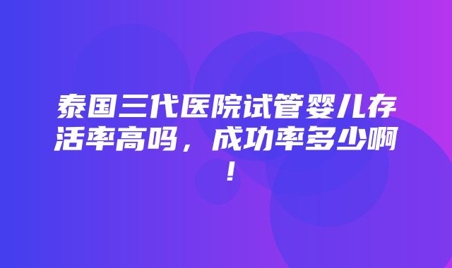 泰国三代医院试管婴儿存活率高吗，成功率多少啊！