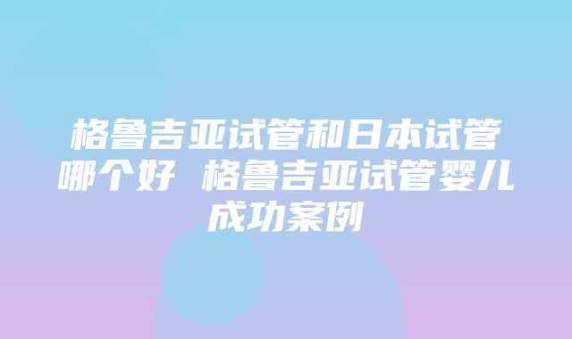 格鲁吉亚试管和日本试管哪个好 格鲁吉亚试管婴儿成功案例