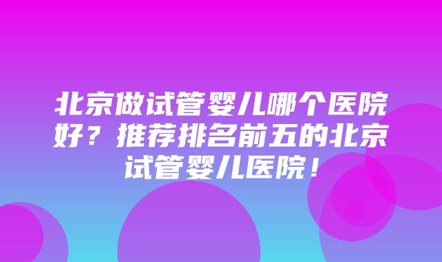 北京做试管婴儿哪个医院好？推荐排名前五的北京试管婴儿医院！