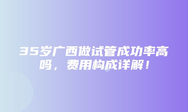 35岁广西做试管成功率高吗，费用构成详解！