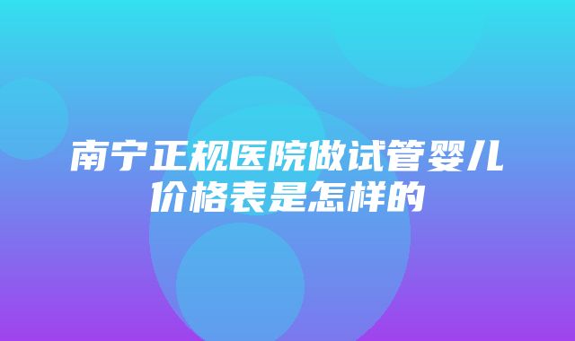 南宁正规医院做试管婴儿价格表是怎样的