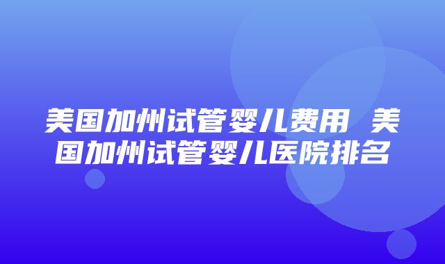 美国加州试管婴儿费用 美国加州试管婴儿医院排名