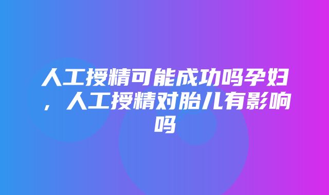 人工授精可能成功吗孕妇，人工授精对胎儿有影响吗