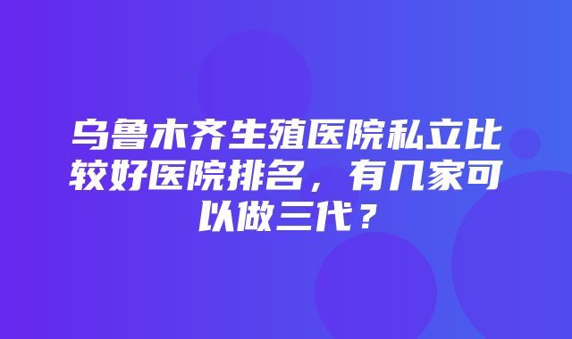 乌鲁木齐生殖医院私立比较好医院排名，有几家可以做三代？