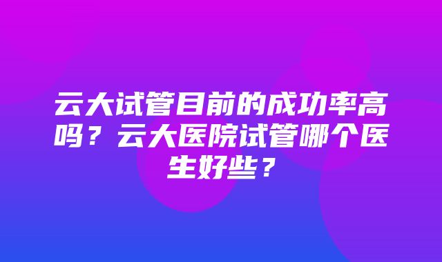 云大试管目前的成功率高吗？云大医院试管哪个医生好些？