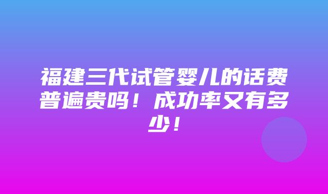 福建三代试管婴儿的话费普遍贵吗！成功率又有多少！