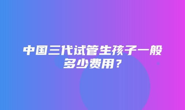 中国三代试管生孩子一般多少费用？