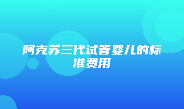 阿克苏三代试管婴儿的标准费用