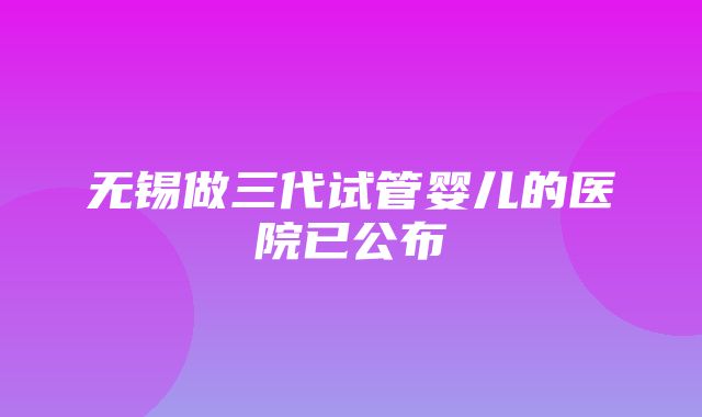 无锡做三代试管婴儿的医院已公布