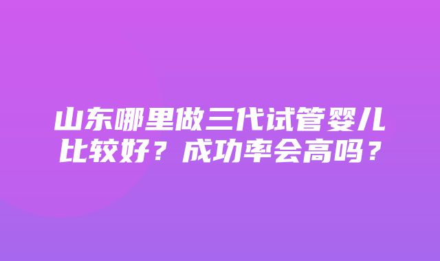 山东哪里做三代试管婴儿比较好？成功率会高吗？