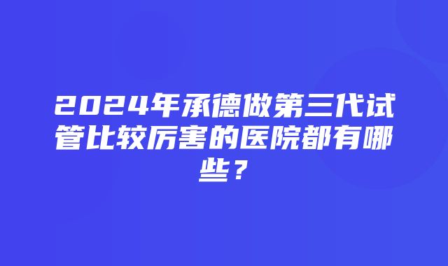 2024年承德做第三代试管比较厉害的医院都有哪些？