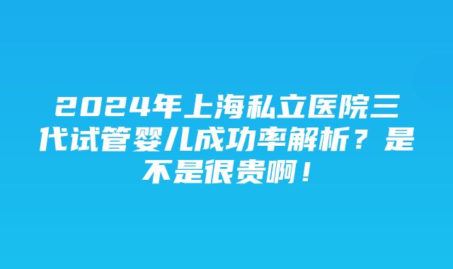 2024年上海私立医院三代试管婴儿成功率解析？是不是很贵啊！