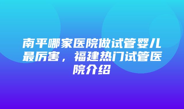 南平哪家医院做试管婴儿最厉害，福建热门试管医院介绍