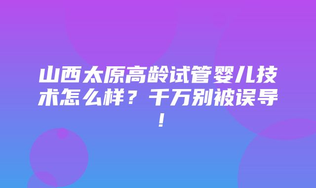 山西太原高龄试管婴儿技术怎么样？千万别被误导！