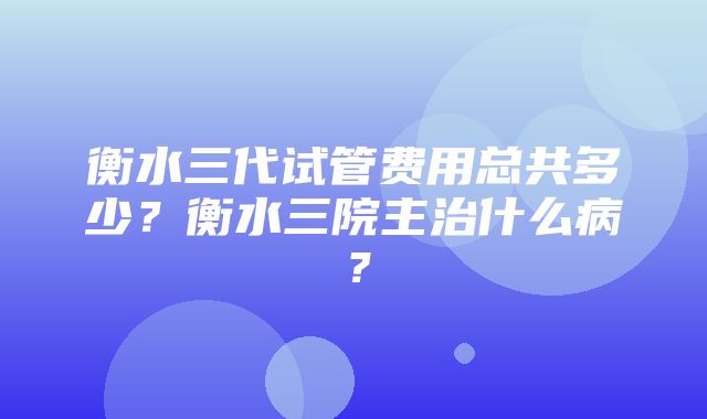 衡水三代试管费用总共多少？衡水三院主治什么病？