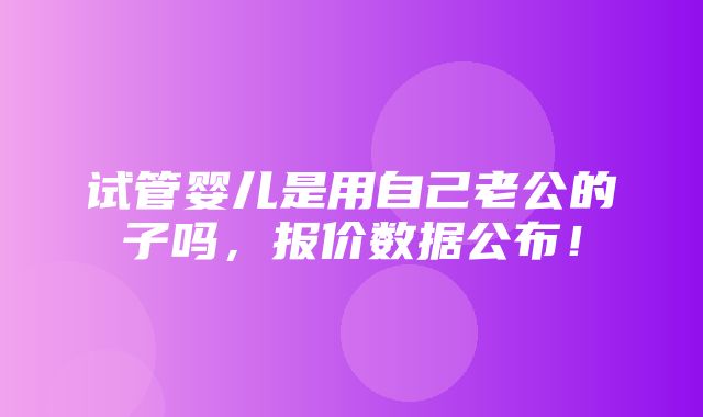 试管婴儿是用自己老公的子吗，报价数据公布！