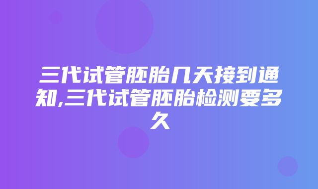 三代试管胚胎几天接到通知,三代试管胚胎检测要多久