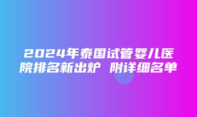 2024年泰国试管婴儿医院排名新出炉 附详细名单