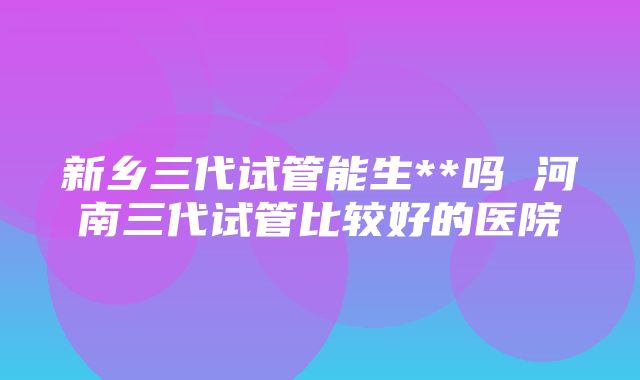 新乡三代试管能生**吗 河南三代试管比较好的医院