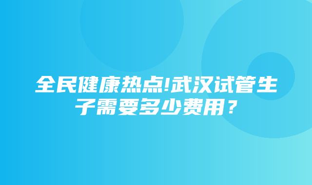 全民健康热点!武汉试管生子需要多少费用？