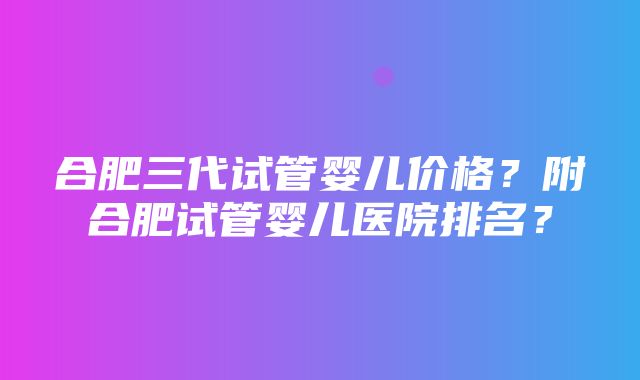 合肥三代试管婴儿价格？附合肥试管婴儿医院排名？