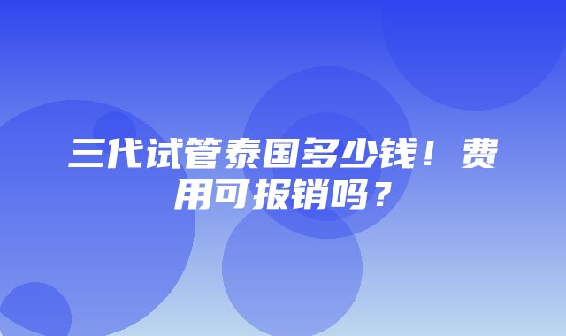 三代试管泰国多少钱！费用可报销吗？