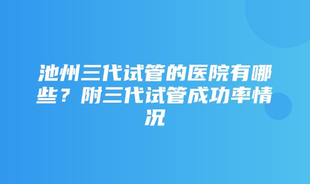 池州三代试管的医院有哪些？附三代试管成功率情况