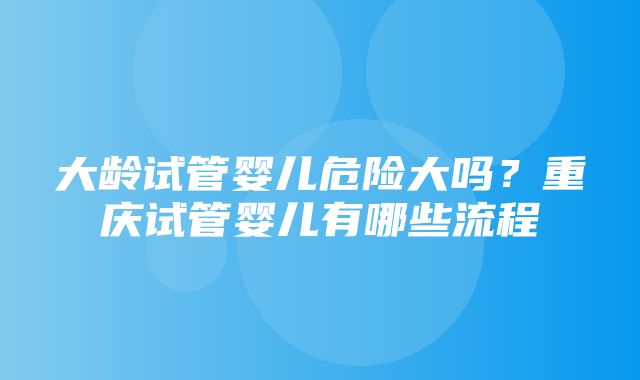 大龄试管婴儿危险大吗？重庆试管婴儿有哪些流程