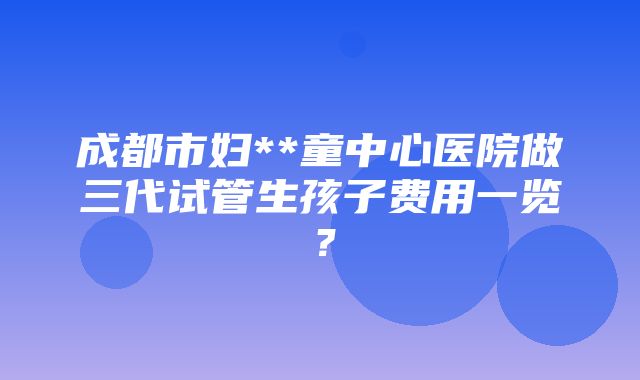 成都市妇**童中心医院做三代试管生孩子费用一览？