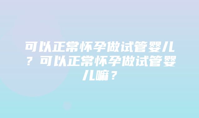 可以正常怀孕做试管婴儿？可以正常怀孕做试管婴儿嘛？