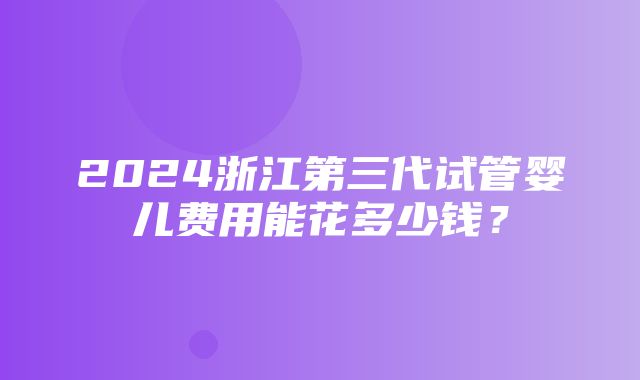 2024浙江第三代试管婴儿费用能花多少钱？