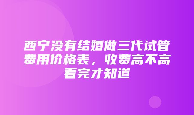 西宁没有结婚做三代试管费用价格表，收费高不高看完才知道