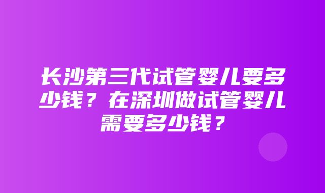 长沙第三代试管婴儿要多少钱？在深圳做试管婴儿需要多少钱？