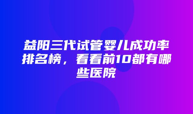 益阳三代试管婴儿成功率排名榜，看看前10都有哪些医院