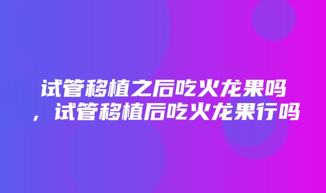 试管移植之后吃火龙果吗，试管移植后吃火龙果行吗