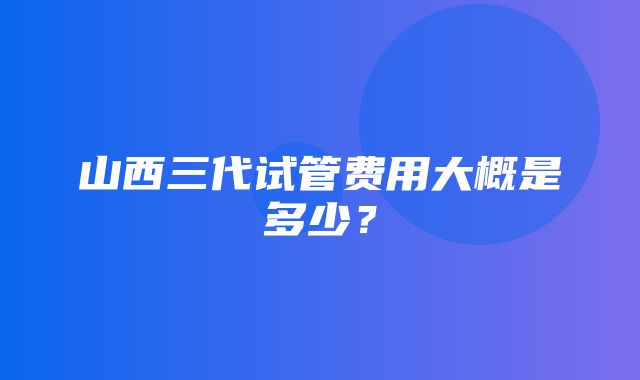 山西三代试管费用大概是多少？