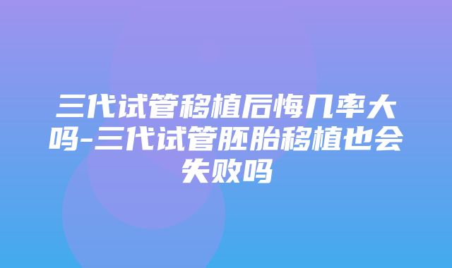 三代试管移植后悔几率大吗-三代试管胚胎移植也会失败吗