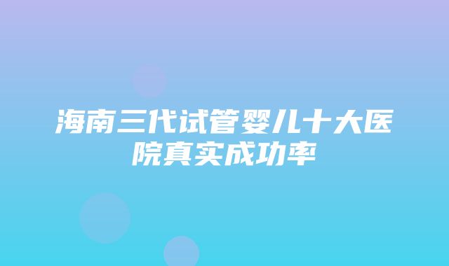 海南三代试管婴儿十大医院真实成功率