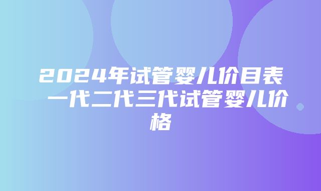 2024年试管婴儿价目表 一代二代三代试管婴儿价格