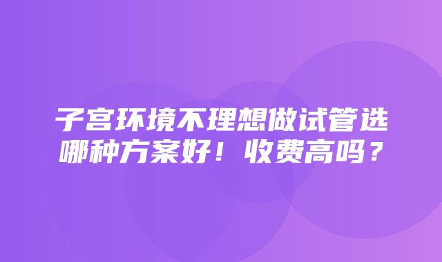 子宫环境不理想做试管选哪种方案好！收费高吗？