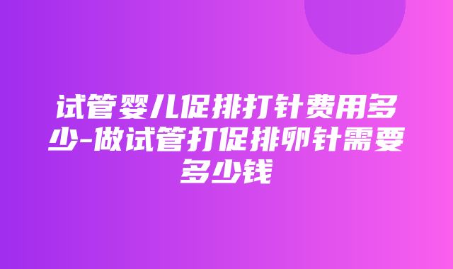 试管婴儿促排打针费用多少-做试管打促排卵针需要多少钱