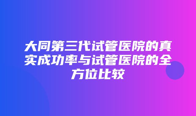 大同第三代试管医院的真实成功率与试管医院的全方位比较