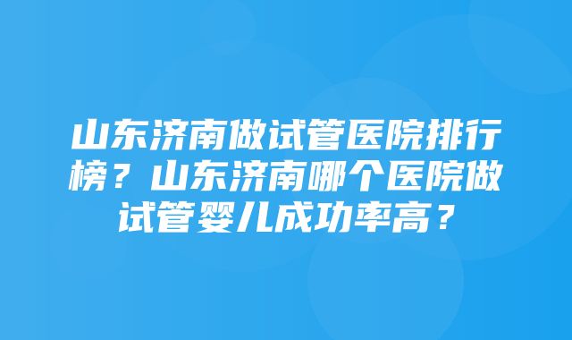 山东济南做试管医院排行榜？山东济南哪个医院做试管婴儿成功率高？